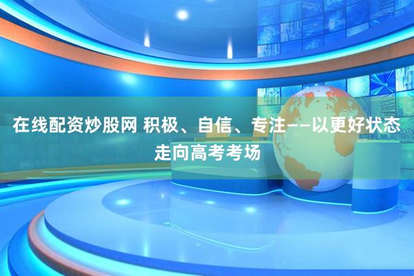 在线配资炒股网 积极、自信、专注——以更好状态走向高考考场