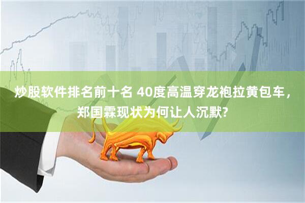 炒股软件排名前十名 40度高温穿龙袍拉黄包车，郑国霖现状为何让人沉默?
