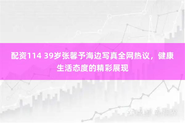 配资114 39岁张馨予海边写真全网热议，健康生活态度的精彩展现