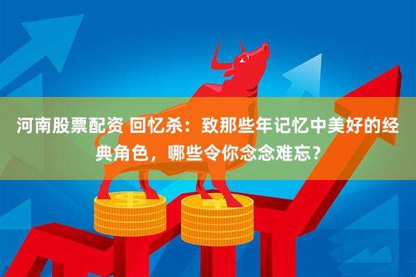 河南股票配资 回忆杀:致那些年记忆中美好的经典角色,哪些令你念念难忘?