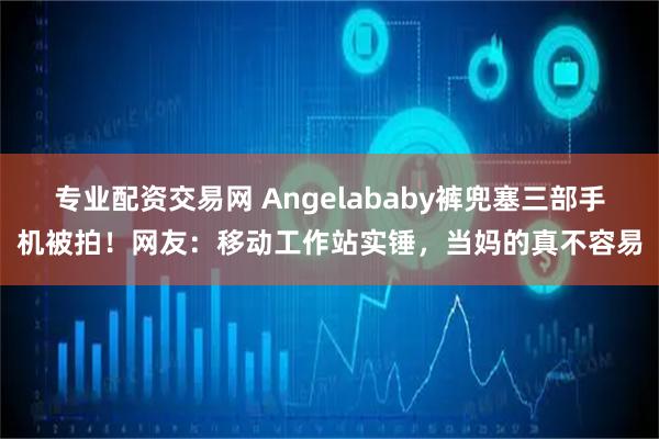 专业配资交易网 Angelababy裤兜塞三部手机被拍！网友：移动工作站实锤，当妈的真不容易