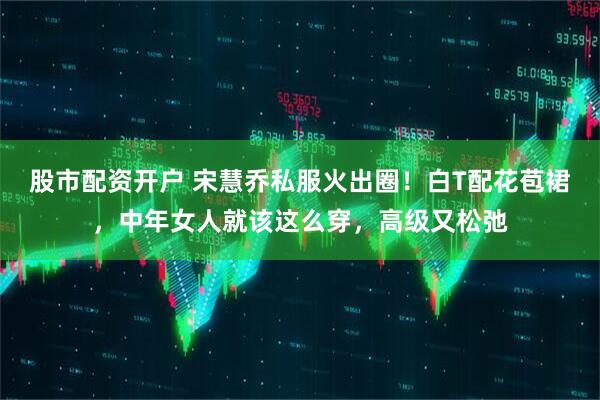 股市配资开户 宋慧乔私服火出圈！白T配花苞裙，中年女人就该这么穿，高级又松弛
