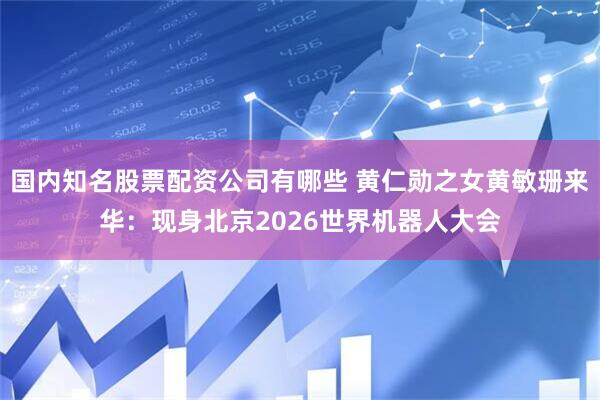 国内知名股票配资公司有哪些 黄仁勋之女黄敏珊来华：现身北京2026世界机器人大会