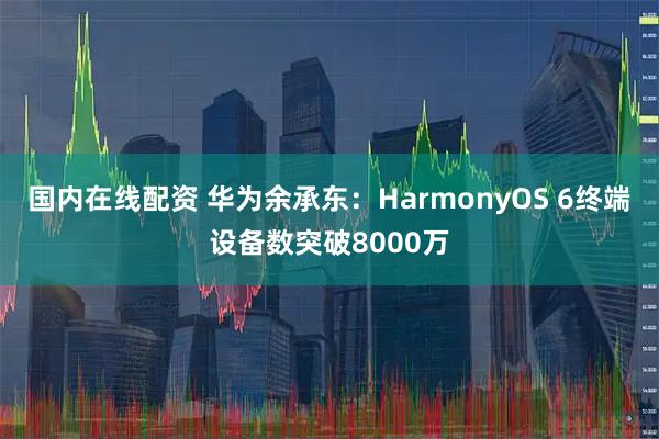 国内在线配资 华为余承东：HarmonyOS 6终端设备数突破8000万