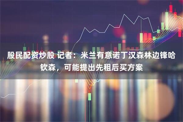 股民配资炒股 记者：米兰有意诺丁汉森林边锋哈钦森，可能提出先租后买方案