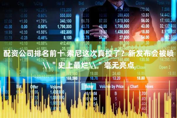 配资公司排名前十 索尼这次真拉了？新发布会被喷\＂史上最烂\＂毫无亮点