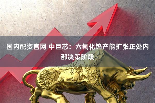 国内配资官网 中巨芯：六氟化钨产能扩张正处内部决策阶段