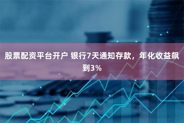 股票配资平台开户 银行7天通知存款，年化收益飙到3%