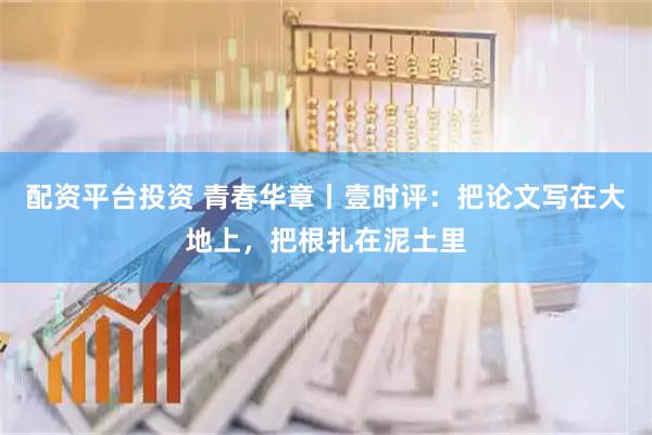 配资平台投资 青春华章丨壹时评：把论文写在大地上，把根扎在泥土里
