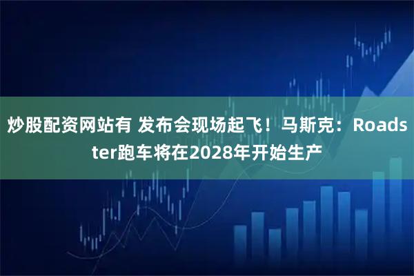 炒股配资网站有 发布会现场起飞！马斯克：Roadster跑车将在2028年开始生产