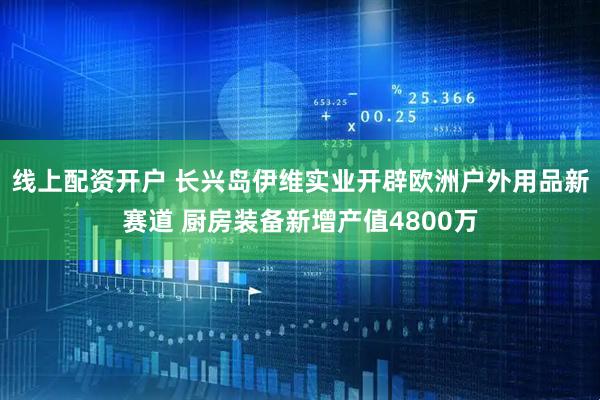 线上配资开户 长兴岛伊维实业开辟欧洲户外用品新赛道 厨房装备新增产值4800万